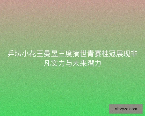 乒坛小花王曼昱三度摘世青赛桂冠展现非凡实力与未来潜力