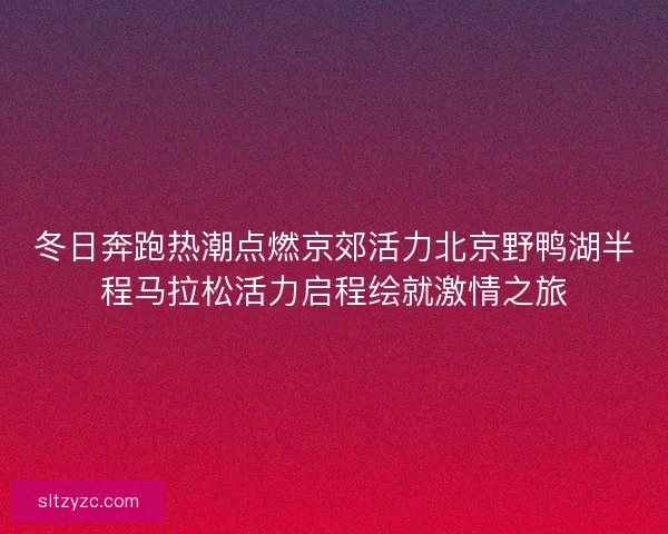 冬日奔跑热潮点燃京郊活力北京野鸭湖半程马拉松活力启程绘就激情之旅