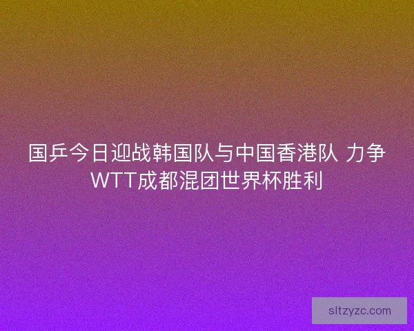 国乒今日迎战韩国队与中国香港队 力争WTT成都混团世界杯胜利