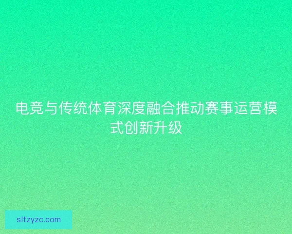 电竞与传统体育深度融合推动赛事运营模式创新升级