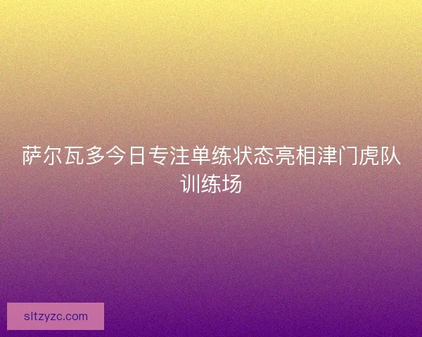 萨尔瓦多今日专注单练状态亮相津门虎队训练场
