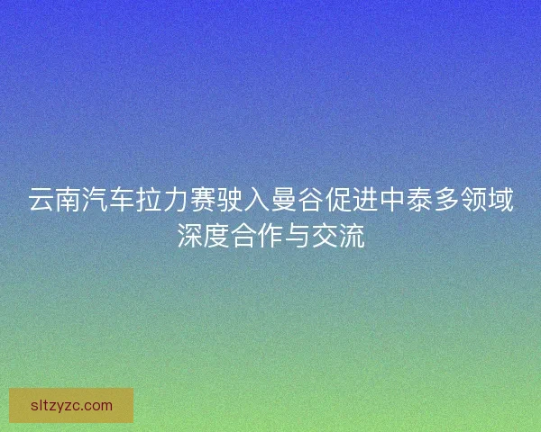 云南汽车拉力赛驶入曼谷促进中泰多领域深度合作与交流