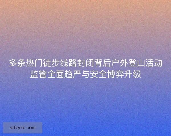 多条热门徒步线路封闭背后户外登山活动监管全面趋严与安全博弈升级