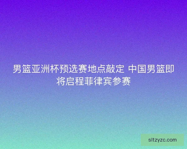 男篮亚洲杯预选赛地点敲定 中国男篮即将启程菲律宾参赛