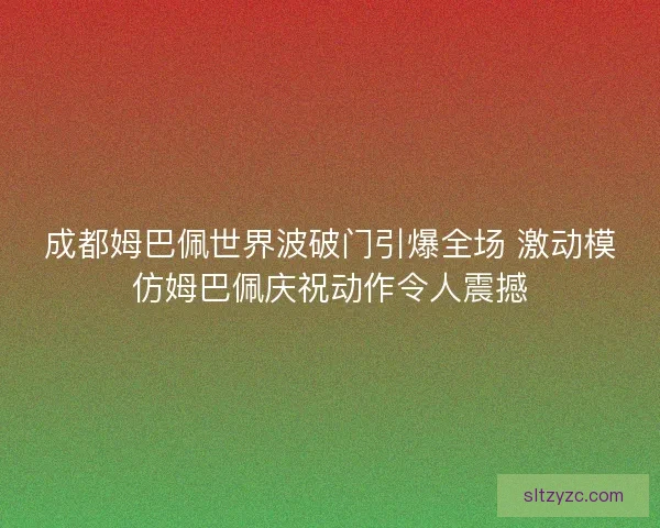 成都姆巴佩世界波破门引爆全场 激动模仿姆巴佩庆祝动作令人震撼