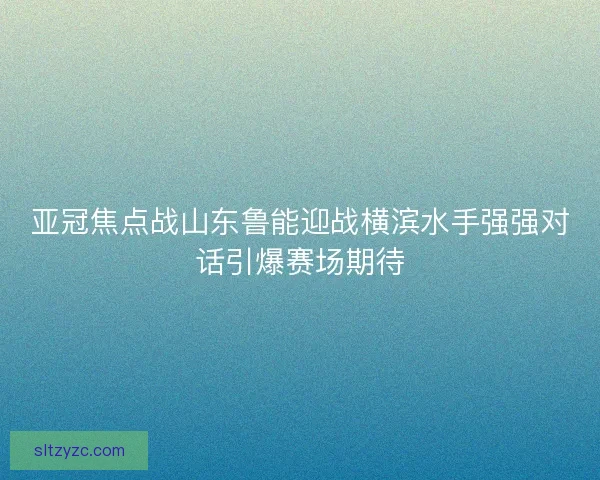 亚冠焦点战山东鲁能迎战横滨水手强强对话引爆赛场期待