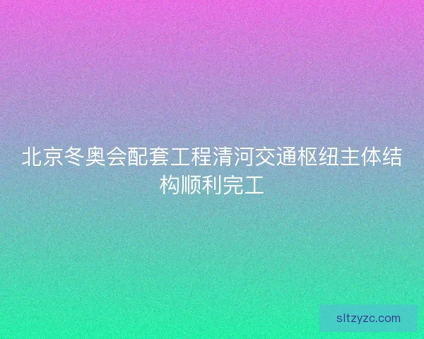 北京冬奥会配套工程清河交通枢纽主体结构顺利完工