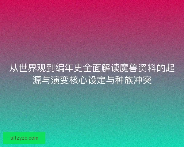 从世界观到编年史全面解读魔兽资料的起源与演变核心设定与种族冲突