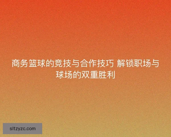 商务篮球的竞技与合作技巧 解锁职场与球场的双重胜利