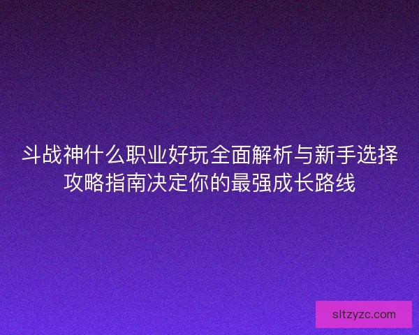 斗战神什么职业好玩全面解析与新手选择攻略指南决定你的最强成长路线